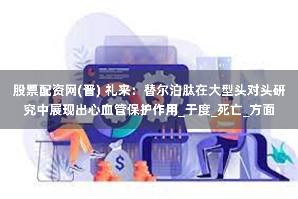 股票配资网(晋) 礼来：替尔泊肽在大型头对头研究中展现出心血管保护作用_于度_死亡_方面