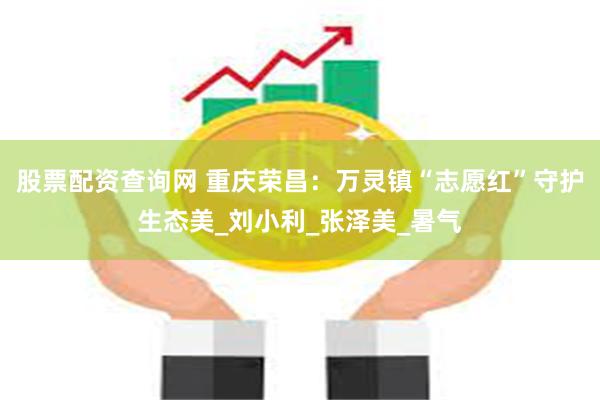 股票配资查询网 重庆荣昌：万灵镇“志愿红”守护生态美_刘小利_张泽美_暑气