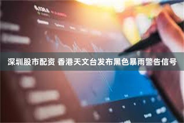 深圳股市配资 香港天文台发布黑色暴雨警告信号