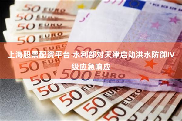 上海股票配资平台 水利部对天津启动洪水防御Ⅳ级应急响应