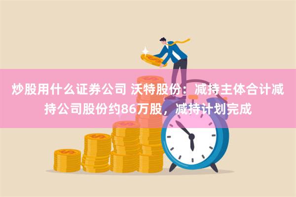 炒股用什么证券公司 沃特股份：减持主体合计减持公司股份约86万股，减持计划完成