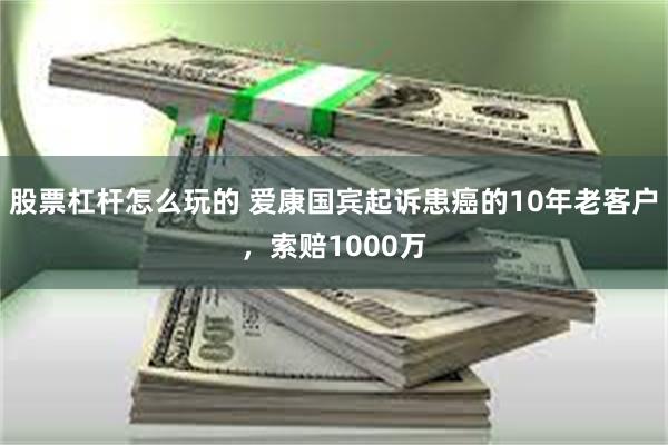 股票杠杆怎么玩的 爱康国宾起诉患癌的10年老客户，索赔1000万