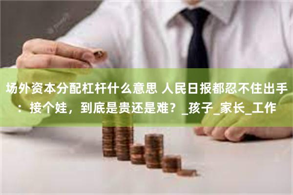 场外资本分配杠杆什么意思 人民日报都忍不住出手：接个娃，到底是贵还是难？_孩子_家长_工作