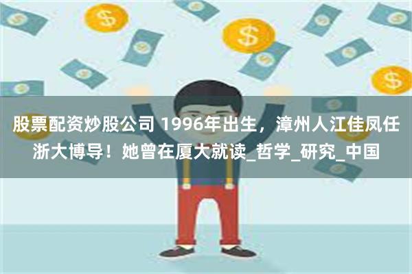 股票配资炒股公司 1996年出生，漳州人江佳凤任浙大博导！她曾在厦大就读_哲学_研究_中国
