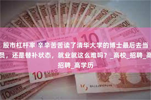股市杠杆率 辛辛苦苦读了清华大学的博士最后去当辅导员，还是替补状态，就业就这么难吗？_高校_招聘_高学历