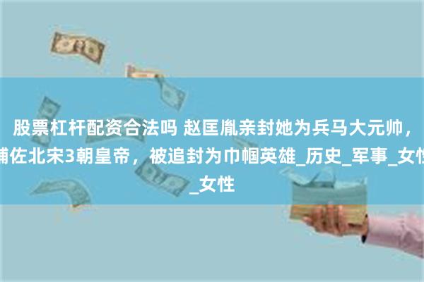 股票杠杆配资合法吗 赵匡胤亲封她为兵马大元帅，辅佐北宋3朝皇帝，被追封为巾帼英雄_历史_军事_女性