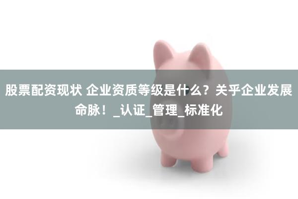 股票配资现状 企业资质等级是什么？关乎企业发展命脉！_认证_管理_标准化