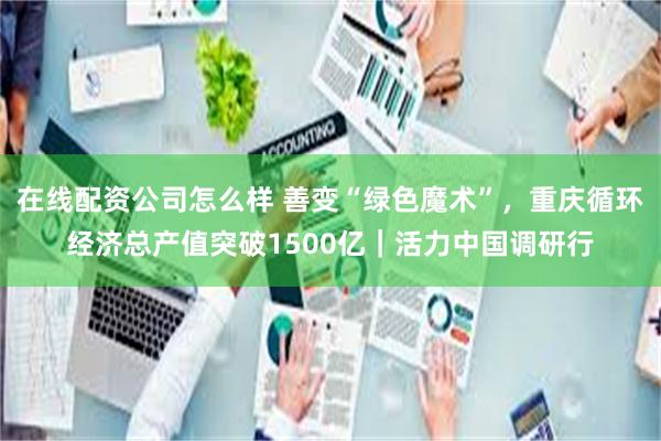 在线配资公司怎么样 善变“绿色魔术”，重庆循环经济总产值突破1500亿｜活力中国调研行