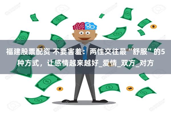 福建股票配资 不要害羞：两性交往最“舒服”的5种方式，让感情越来越好_爱情_双方_对方