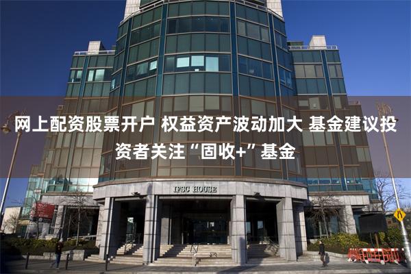 网上配资股票开户 权益资产波动加大 基金建议投资者关注“固收+”基金
