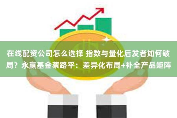 在线配资公司怎么选择 指数与量化后发者如何破局？永赢基金蔡路平：差异化布局+补全产品矩阵